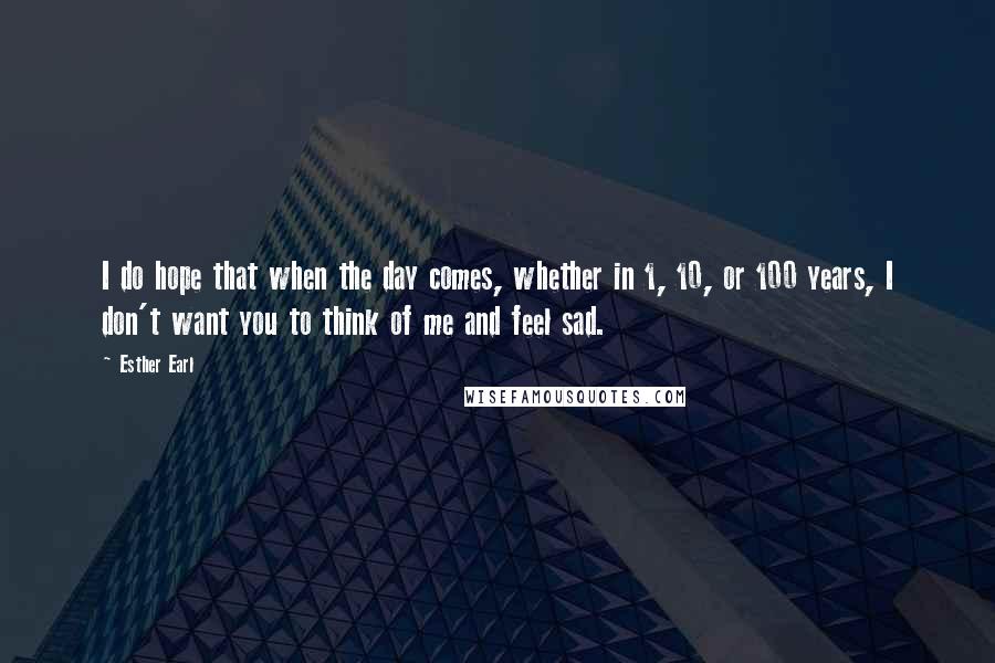 Esther Earl Quotes: I do hope that when the day comes, whether in 1, 10, or 100 years, I don't want you to think of me and feel sad.