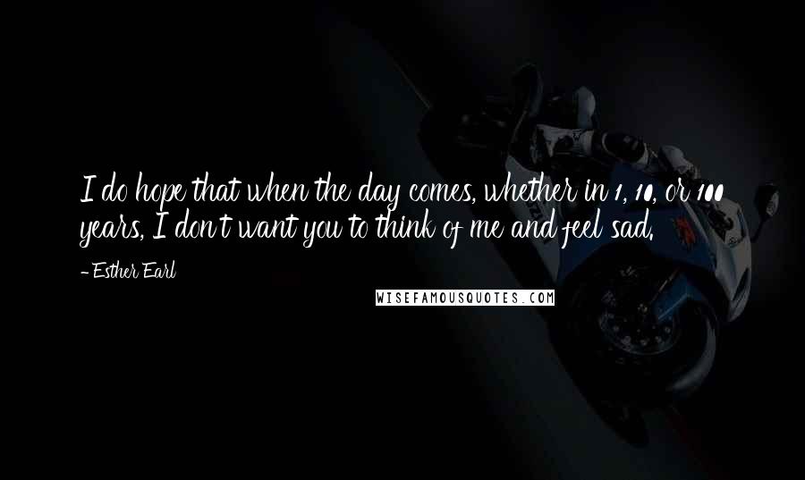 Esther Earl Quotes: I do hope that when the day comes, whether in 1, 10, or 100 years, I don't want you to think of me and feel sad.