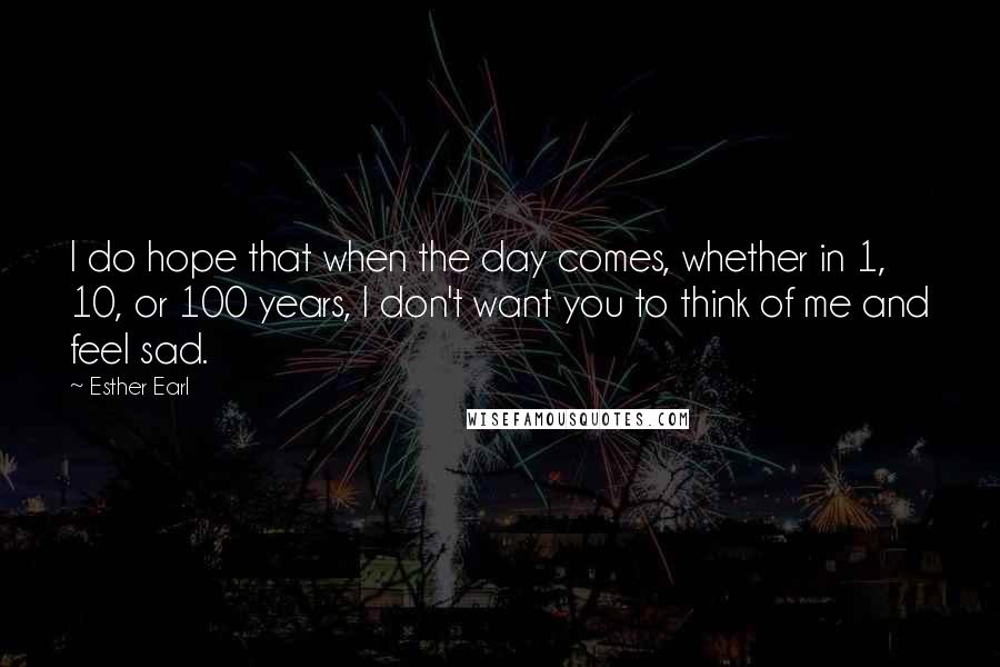 Esther Earl Quotes: I do hope that when the day comes, whether in 1, 10, or 100 years, I don't want you to think of me and feel sad.