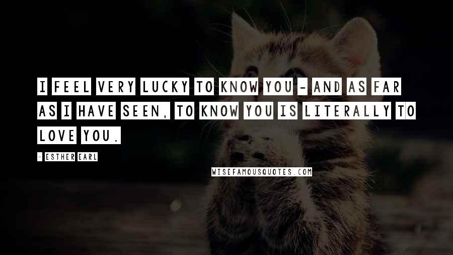 Esther Earl Quotes: I feel very lucky to know you - and as far as I have seen, to know you is literally to love you.