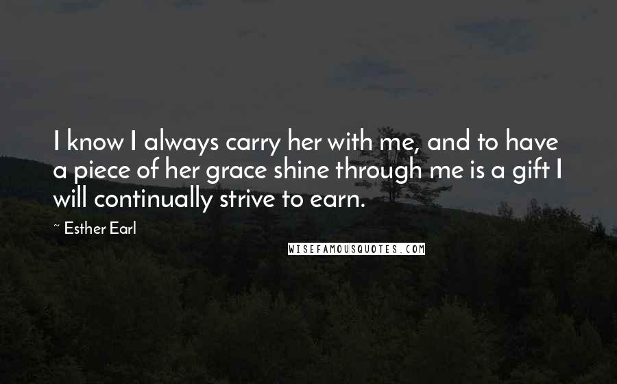 Esther Earl Quotes: I know I always carry her with me, and to have a piece of her grace shine through me is a gift I will continually strive to earn.