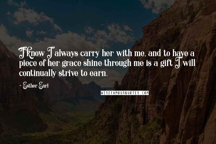 Esther Earl Quotes: I know I always carry her with me, and to have a piece of her grace shine through me is a gift I will continually strive to earn.