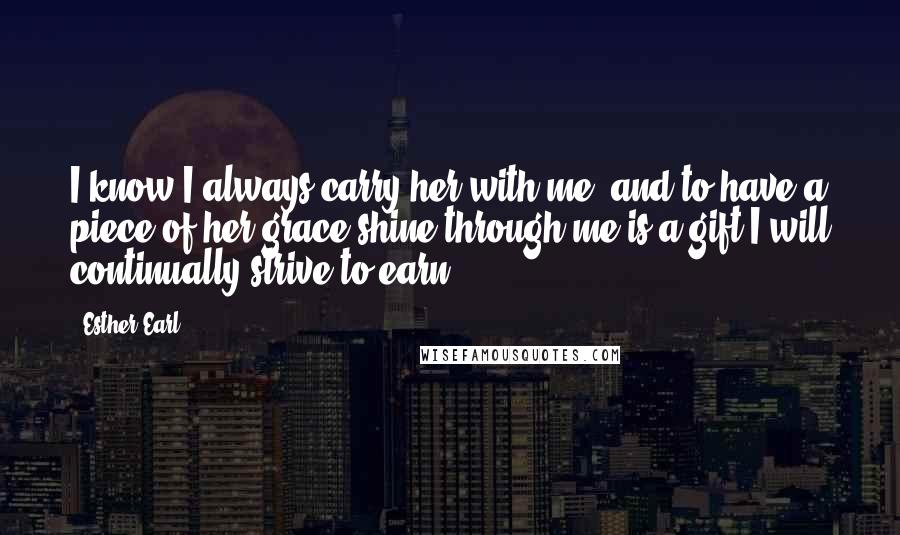 Esther Earl Quotes: I know I always carry her with me, and to have a piece of her grace shine through me is a gift I will continually strive to earn.