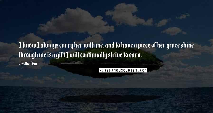 Esther Earl Quotes: I know I always carry her with me, and to have a piece of her grace shine through me is a gift I will continually strive to earn.
