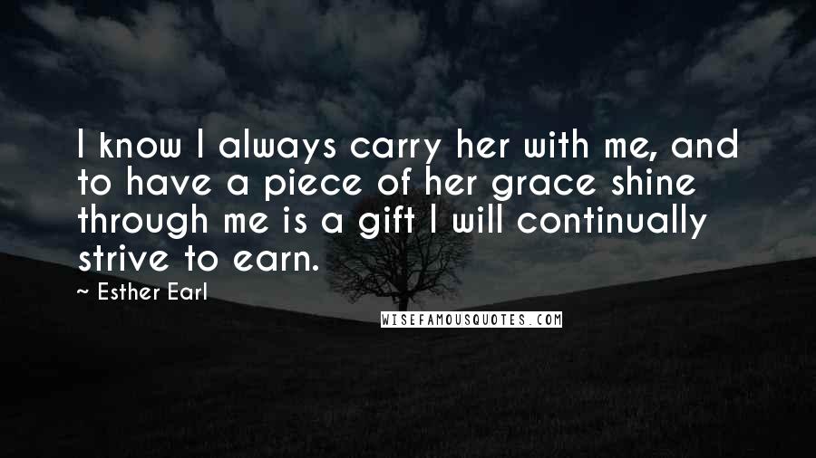 Esther Earl Quotes: I know I always carry her with me, and to have a piece of her grace shine through me is a gift I will continually strive to earn.