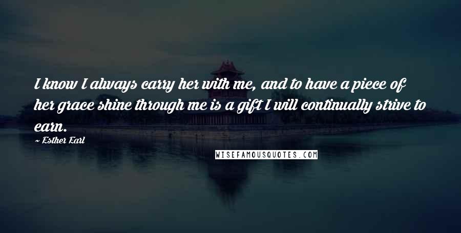 Esther Earl Quotes: I know I always carry her with me, and to have a piece of her grace shine through me is a gift I will continually strive to earn.
