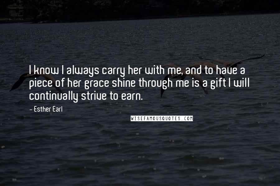 Esther Earl Quotes: I know I always carry her with me, and to have a piece of her grace shine through me is a gift I will continually strive to earn.