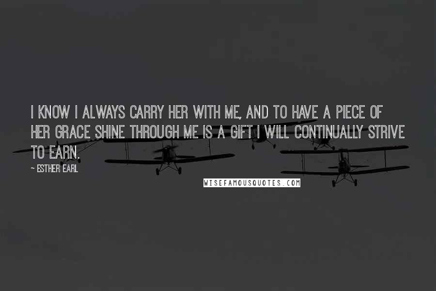 Esther Earl Quotes: I know I always carry her with me, and to have a piece of her grace shine through me is a gift I will continually strive to earn.