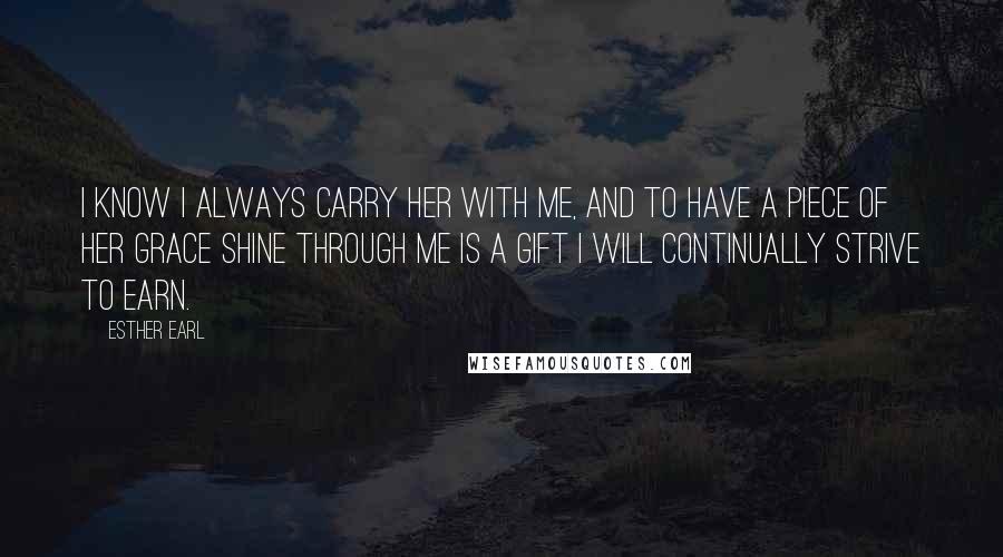 Esther Earl Quotes: I know I always carry her with me, and to have a piece of her grace shine through me is a gift I will continually strive to earn.
