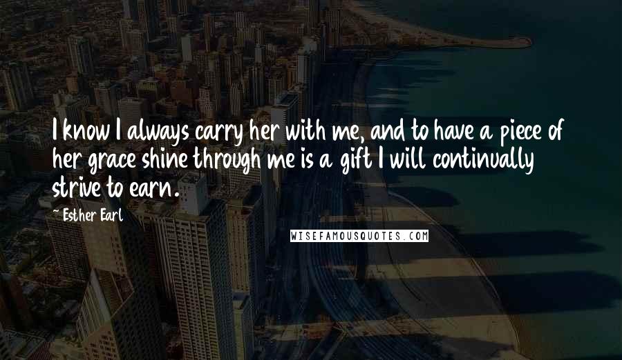 Esther Earl Quotes: I know I always carry her with me, and to have a piece of her grace shine through me is a gift I will continually strive to earn.