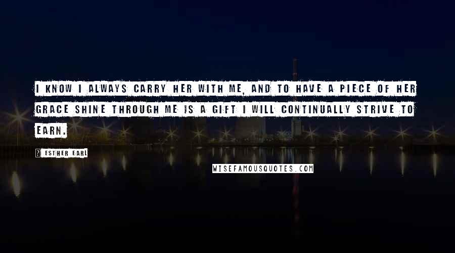 Esther Earl Quotes: I know I always carry her with me, and to have a piece of her grace shine through me is a gift I will continually strive to earn.