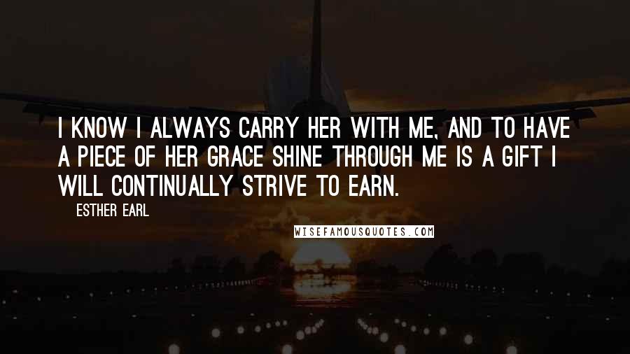 Esther Earl Quotes: I know I always carry her with me, and to have a piece of her grace shine through me is a gift I will continually strive to earn.
