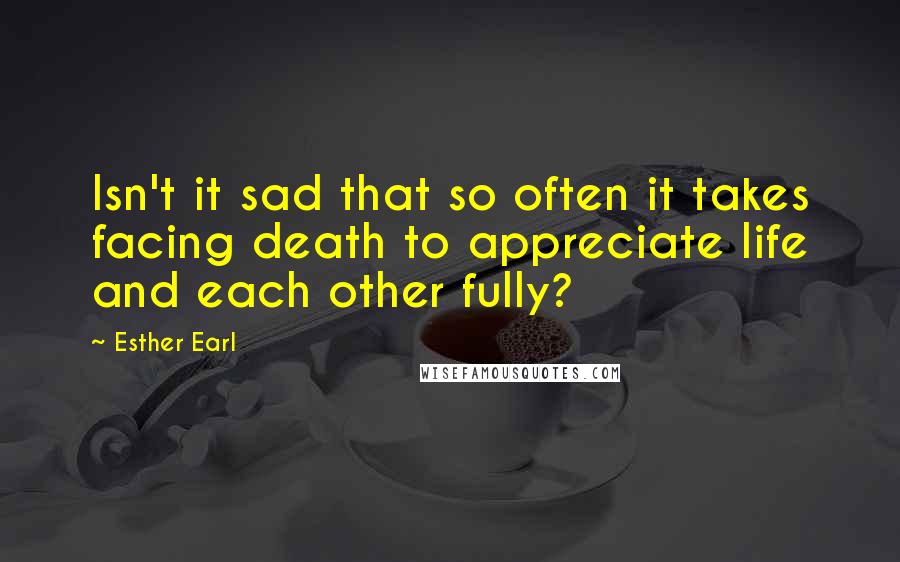 Esther Earl Quotes: Isn't it sad that so often it takes facing death to appreciate life and each other fully?