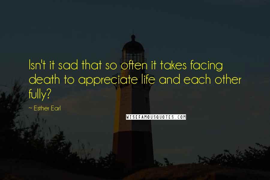 Esther Earl Quotes: Isn't it sad that so often it takes facing death to appreciate life and each other fully?
