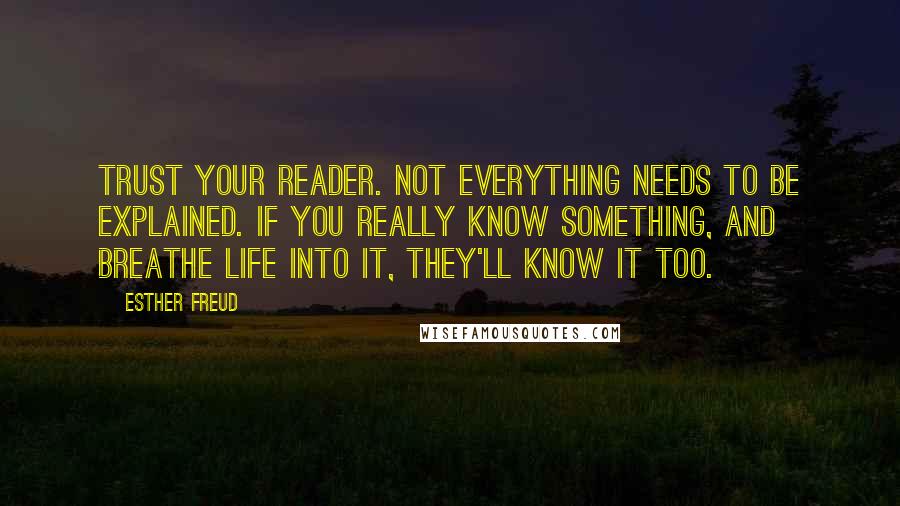 Esther Freud Quotes: Trust your reader. Not everything needs to be explained. If you really know something, and breathe life into it, they'll know it too.