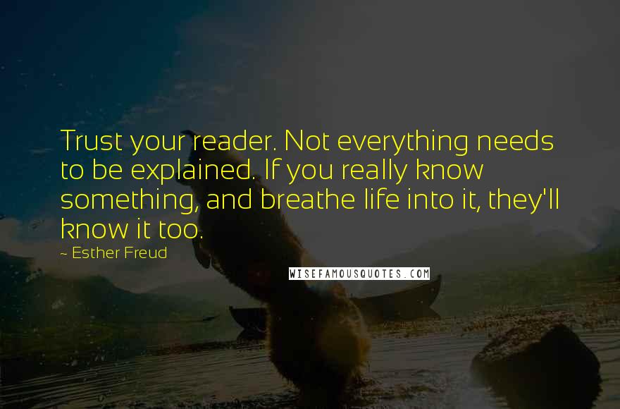 Esther Freud Quotes: Trust your reader. Not everything needs to be explained. If you really know something, and breathe life into it, they'll know it too.