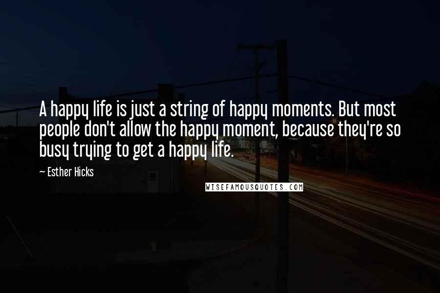 Esther Hicks Quotes: A happy life is just a string of happy moments. But most people don't allow the happy moment, because they're so busy trying to get a happy life.