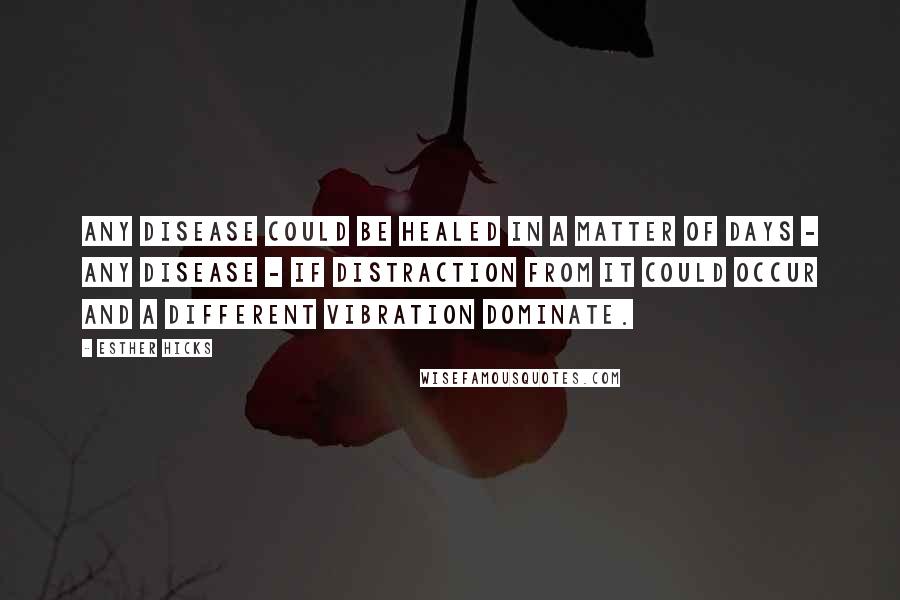 Esther Hicks Quotes: Any disease could be healed in a matter of days - any disease - if distraction from it could occur and a different vibration dominate.