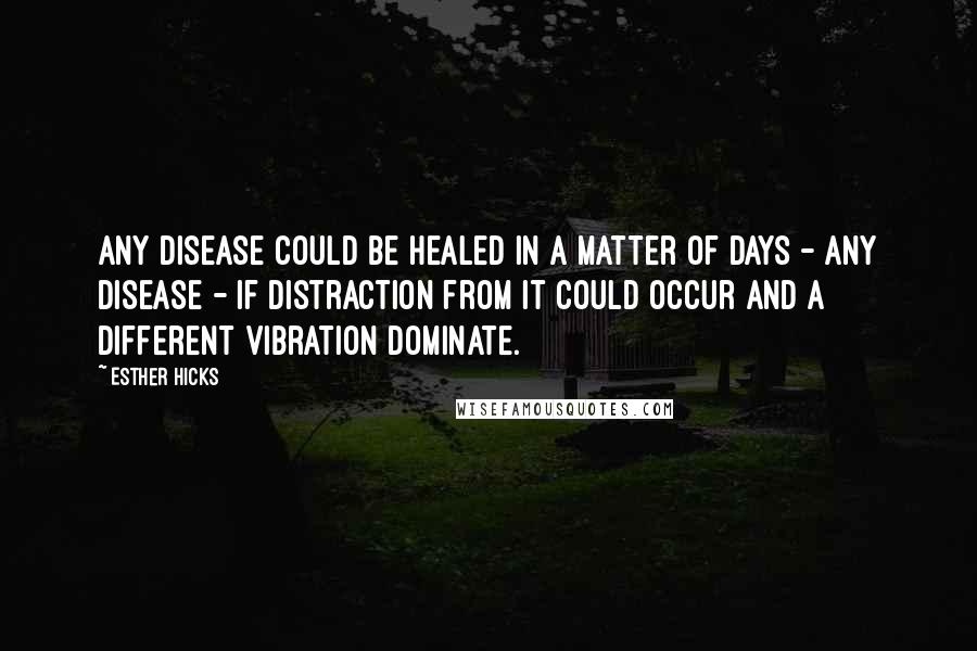 Esther Hicks Quotes: Any disease could be healed in a matter of days - any disease - if distraction from it could occur and a different vibration dominate.