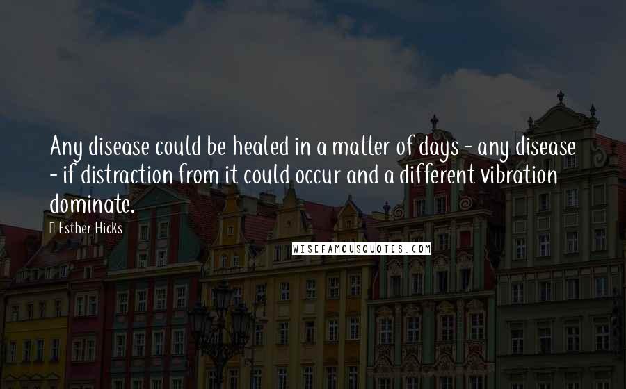 Esther Hicks Quotes: Any disease could be healed in a matter of days - any disease - if distraction from it could occur and a different vibration dominate.