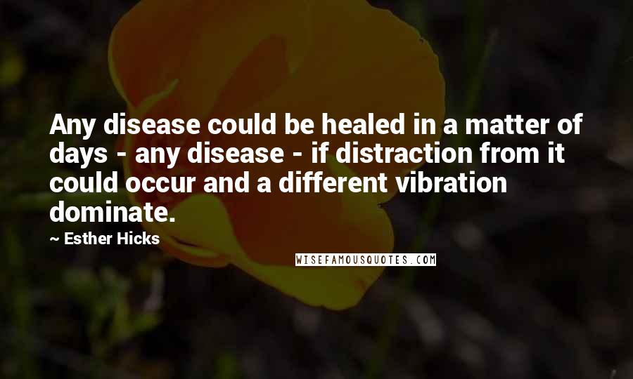 Esther Hicks Quotes: Any disease could be healed in a matter of days - any disease - if distraction from it could occur and a different vibration dominate.
