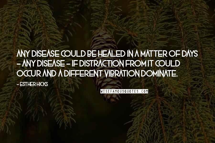 Esther Hicks Quotes: Any disease could be healed in a matter of days - any disease - if distraction from it could occur and a different vibration dominate.