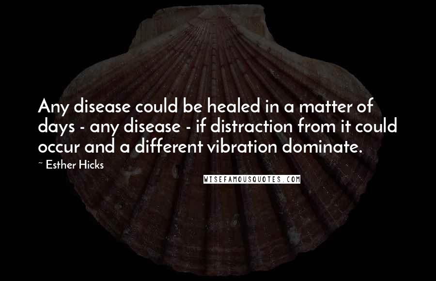 Esther Hicks Quotes: Any disease could be healed in a matter of days - any disease - if distraction from it could occur and a different vibration dominate.