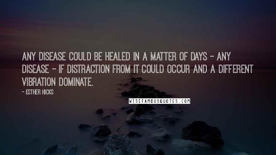 Esther Hicks Quotes: Any disease could be healed in a matter of days - any disease - if distraction from it could occur and a different vibration dominate.