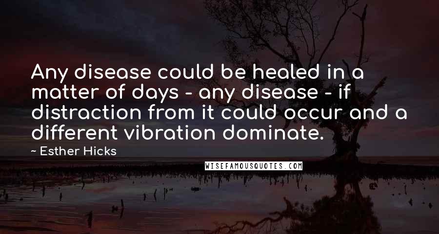 Esther Hicks Quotes: Any disease could be healed in a matter of days - any disease - if distraction from it could occur and a different vibration dominate.