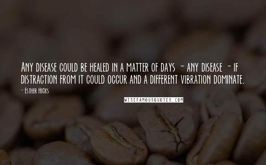Esther Hicks Quotes: Any disease could be healed in a matter of days - any disease - if distraction from it could occur and a different vibration dominate.