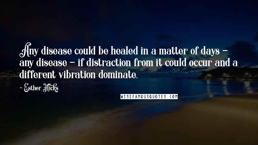 Esther Hicks Quotes: Any disease could be healed in a matter of days - any disease - if distraction from it could occur and a different vibration dominate.