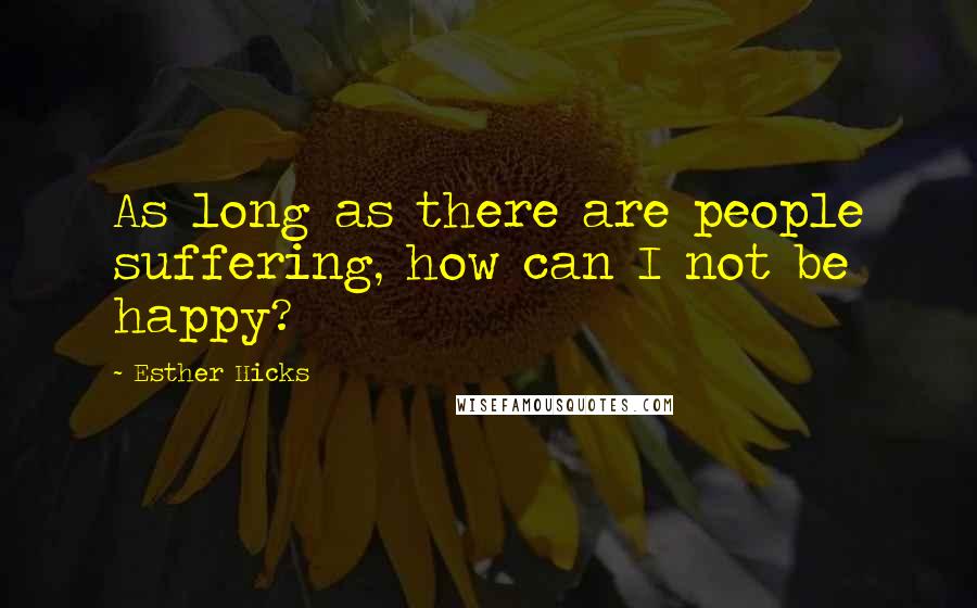 Esther Hicks Quotes: As long as there are people suffering, how can I not be happy?