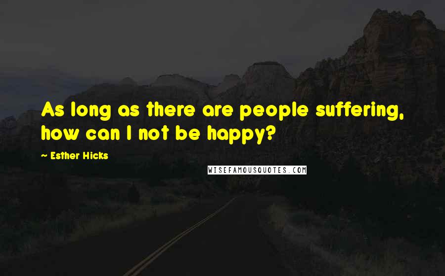 Esther Hicks Quotes: As long as there are people suffering, how can I not be happy?