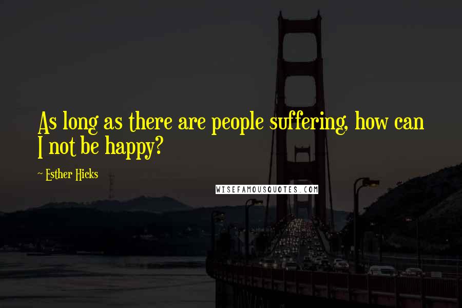 Esther Hicks Quotes: As long as there are people suffering, how can I not be happy?