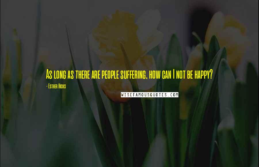 Esther Hicks Quotes: As long as there are people suffering, how can I not be happy?