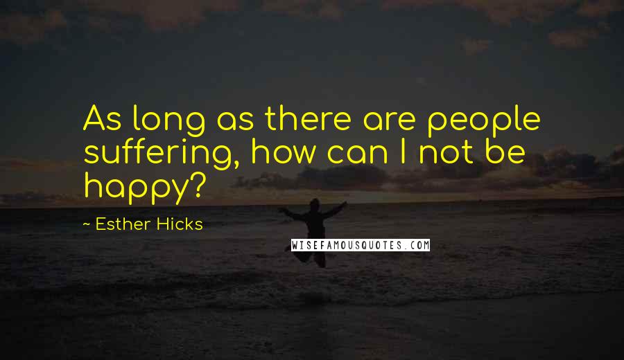 Esther Hicks Quotes: As long as there are people suffering, how can I not be happy?