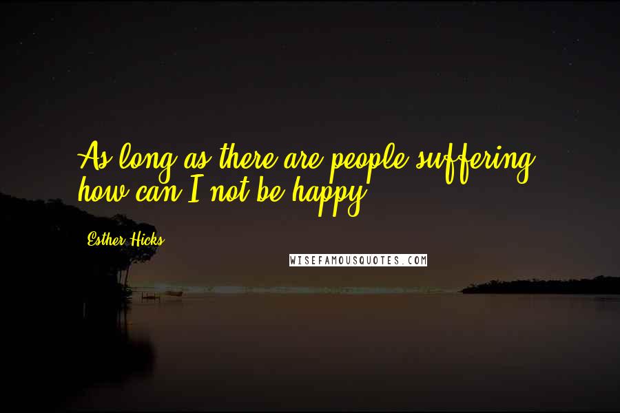 Esther Hicks Quotes: As long as there are people suffering, how can I not be happy?