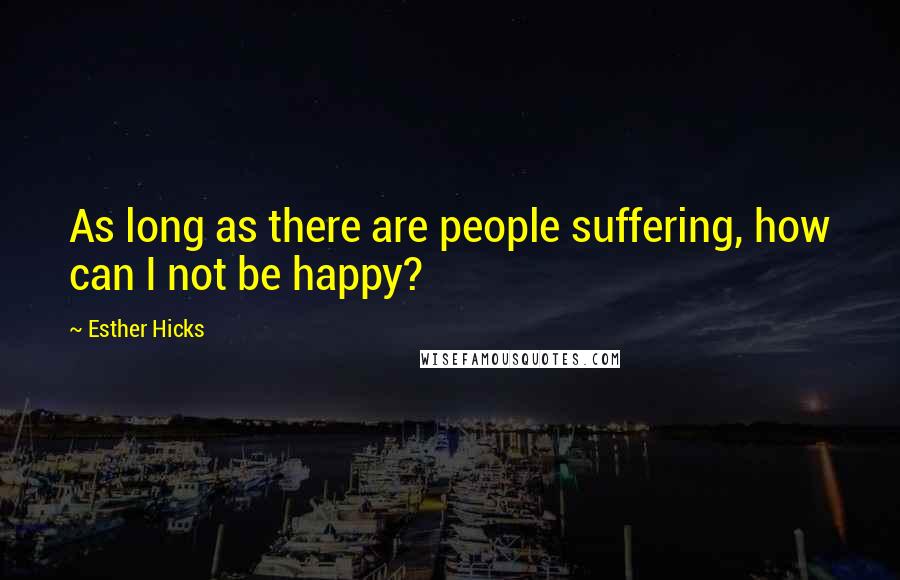 Esther Hicks Quotes: As long as there are people suffering, how can I not be happy?