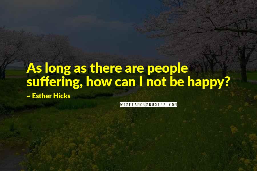 Esther Hicks Quotes: As long as there are people suffering, how can I not be happy?