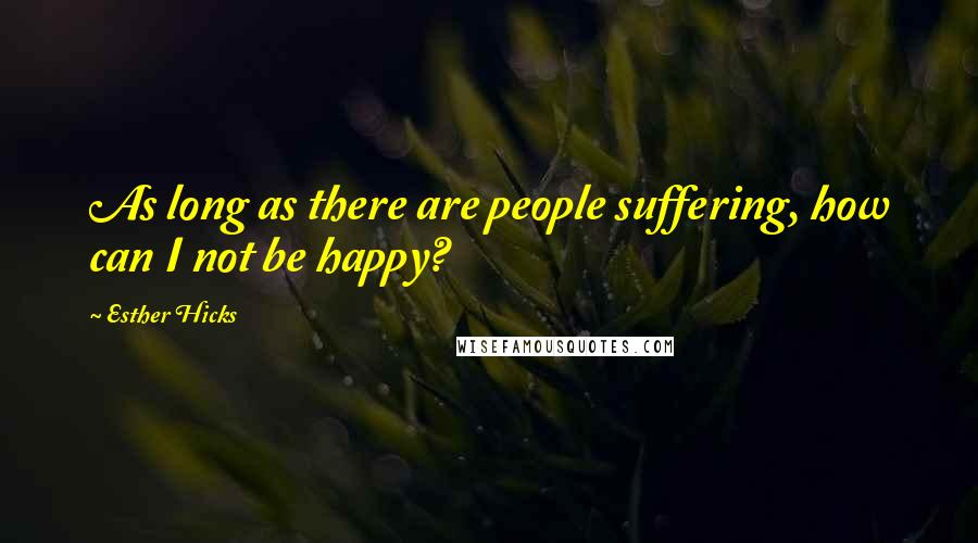 Esther Hicks Quotes: As long as there are people suffering, how can I not be happy?