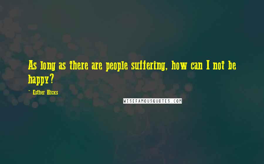 Esther Hicks Quotes: As long as there are people suffering, how can I not be happy?