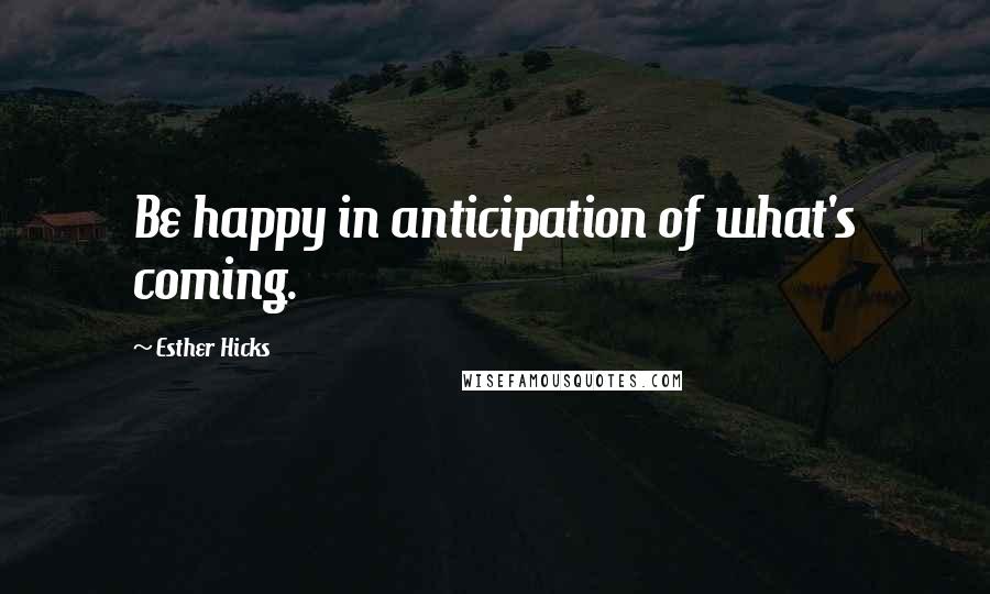 Esther Hicks Quotes: Be happy in anticipation of what's coming.