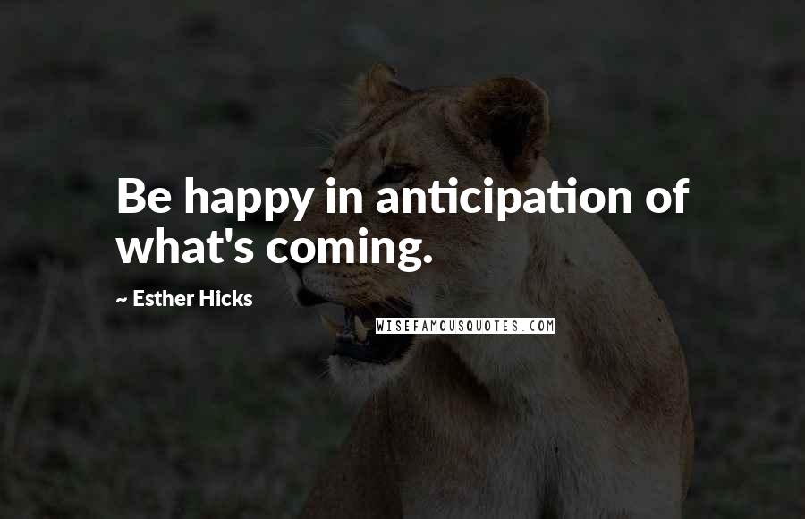 Esther Hicks Quotes: Be happy in anticipation of what's coming.