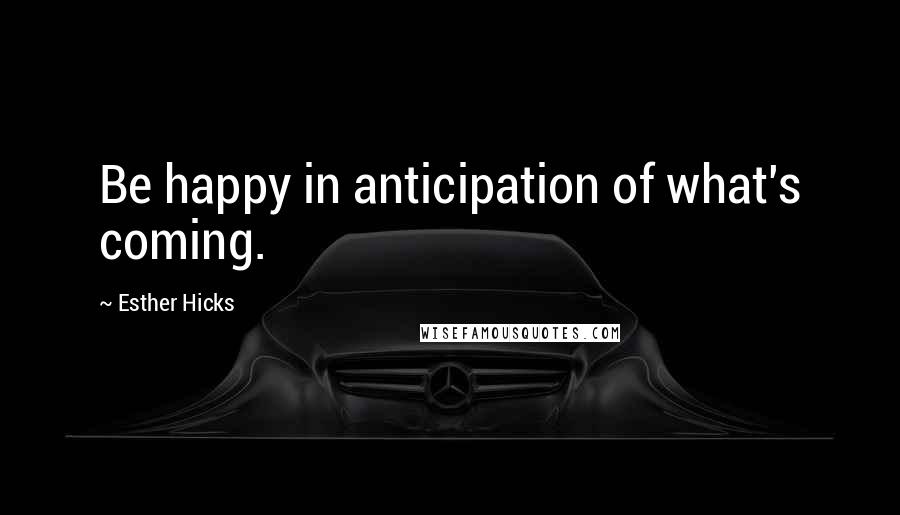 Esther Hicks Quotes: Be happy in anticipation of what's coming.