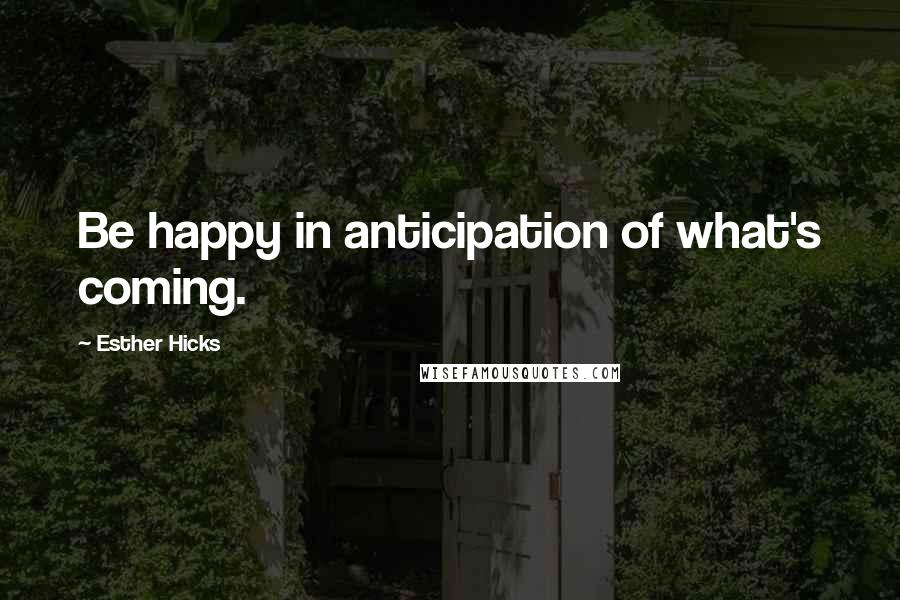 Esther Hicks Quotes: Be happy in anticipation of what's coming.