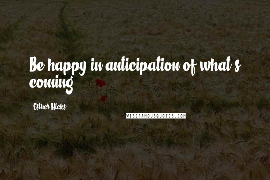 Esther Hicks Quotes: Be happy in anticipation of what's coming.