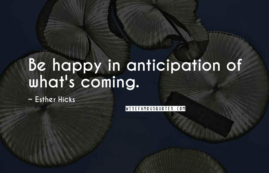 Esther Hicks Quotes: Be happy in anticipation of what's coming.