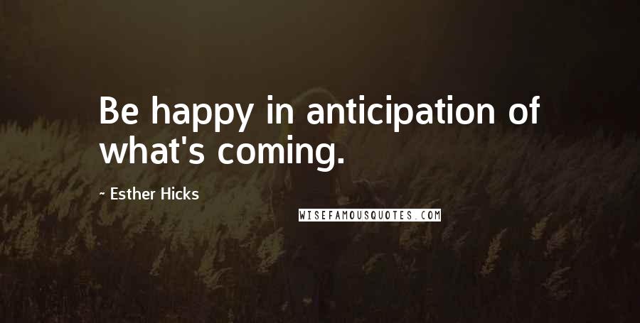 Esther Hicks Quotes: Be happy in anticipation of what's coming.