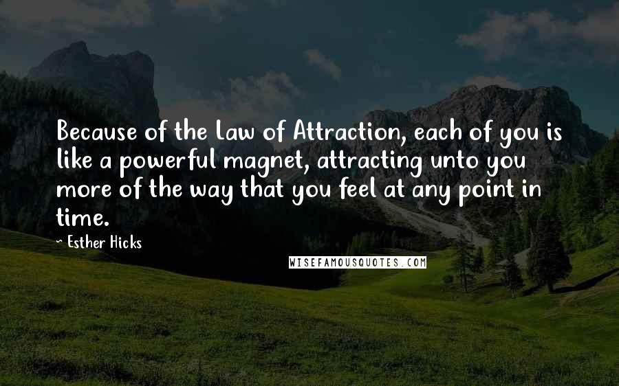 Esther Hicks Quotes: Because of the Law of Attraction, each of you is like a powerful magnet, attracting unto you more of the way that you feel at any point in time.