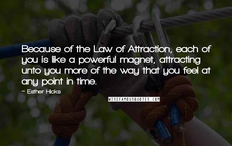 Esther Hicks Quotes: Because of the Law of Attraction, each of you is like a powerful magnet, attracting unto you more of the way that you feel at any point in time.